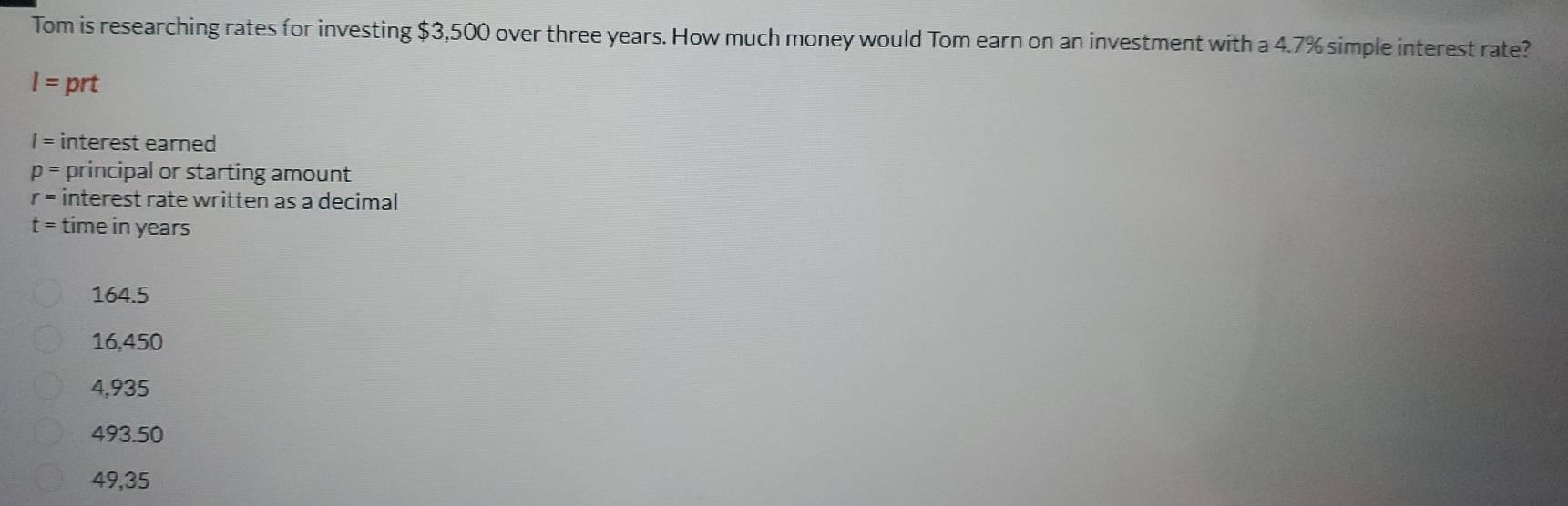 Tom is researching rates for investing $3,500 over three years. How much money would Tom earn on an investment with a 4.7% simple interest rate?
I= prt
I= interest earned
p= principal or starting amount
r= interest rate written as a decimal
t= time in years
164.5
16,450
4,935
493.50
49,35