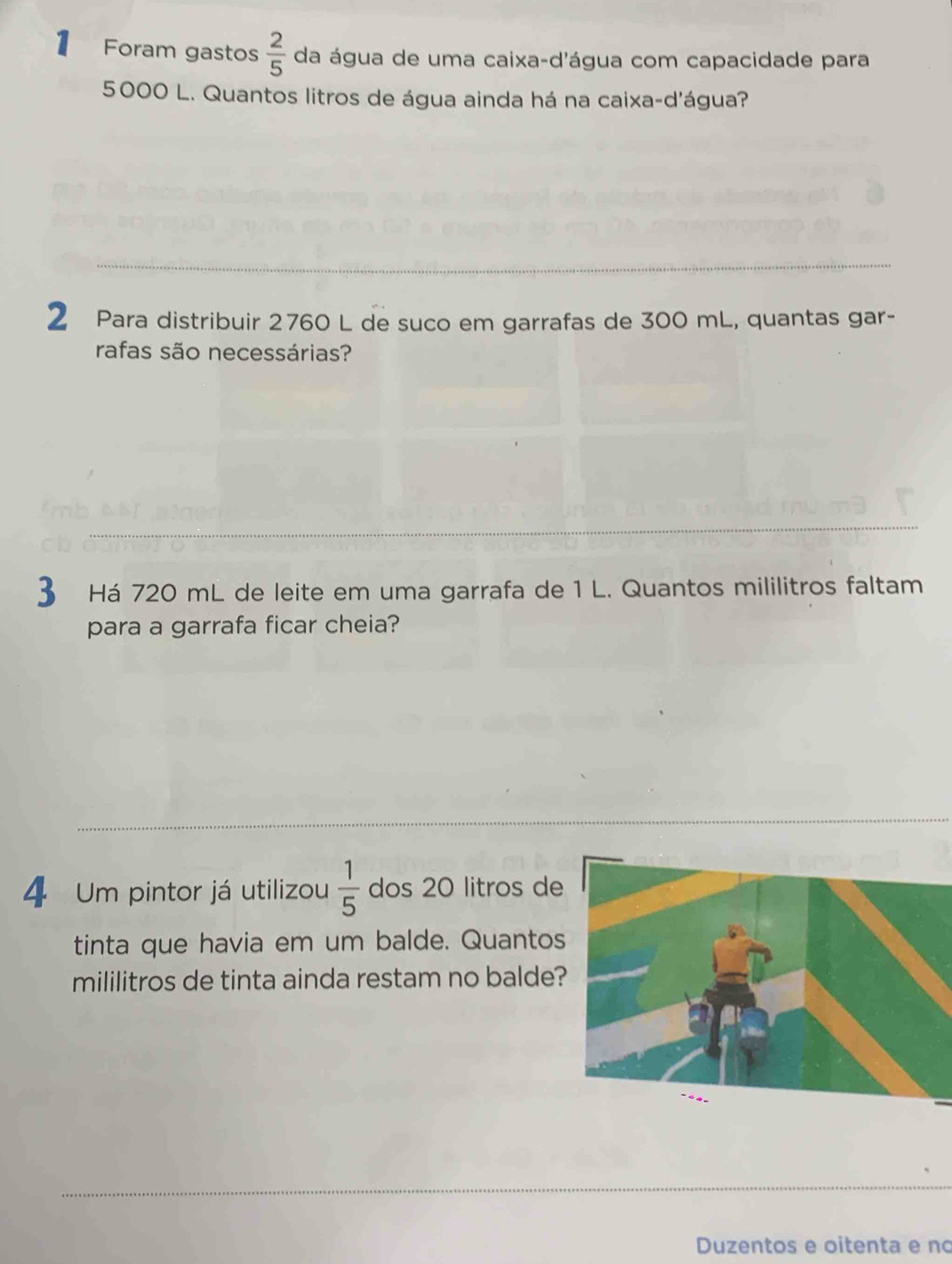 Foram gastos  2/5  da água de uma caixa-d'água com capacidade para
5000 L. Quantos litros de água ainda há na caixa-d'água? 
2 Para distribuir 2760 L de suco em garrafas de 300 mL, quantas gar- 
rafas são necessárias? 
3 Há 720 mL de leite em uma garrafa de 1 L. Quantos mililitros faltam 
para a garrafa ficar cheia? 
4 Um pintor já utilizou  1/5  dos 20 litros de 
tinta que havia em um balde. Quantos 
mililitros de tinta ainda restam no balde 
Duzentos e oitenta e no