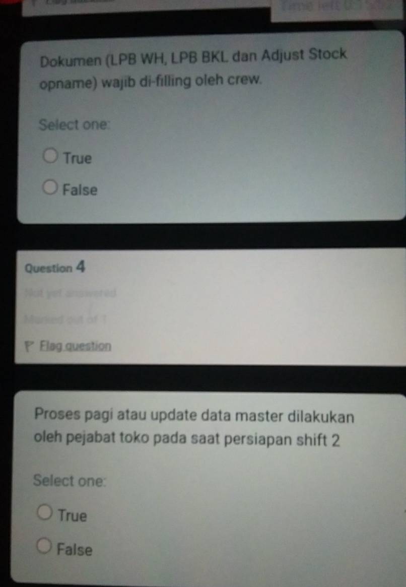 Dokumen (LPB WH, LPB BKL dan Adjust Stock
opname) wajib di-filling oleh crew.
Select one:
True
False
Question 4
t sw t 
Marked out of 1
Flag question
Proses pagi atau update data master dilakukan
oleh pejabat toko pada saat persiapan shift 2
Select one:
True
False