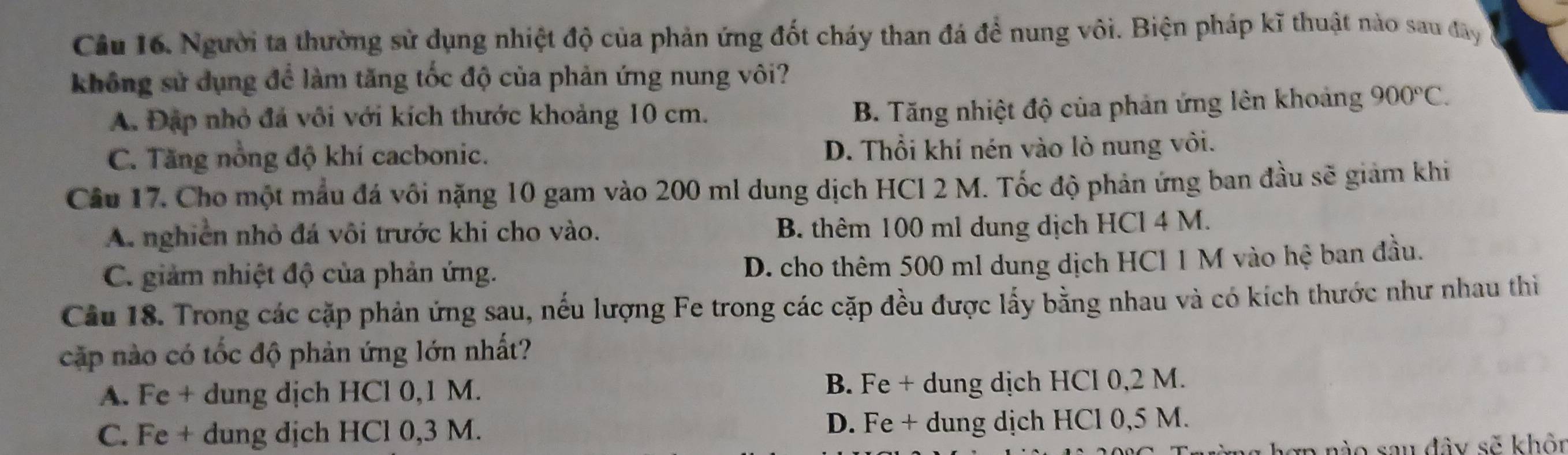 Câầu 16. Người ta thường sử dụng nhiệt độ của phản ứng đốt cháy than đá để nung vôi. Biện pháp kĩ thuật nào sau đây
không sử dụng để làm tăng tốc độ của phản ứng nung vôi?
A. Đặp nhỏ đá vôi với kích thước khoảng 10 cm.
B. Tăng nhiệt độ của phản ứng lên khoảng 900°C.
C. Tăng nổng độ khí cacbonic. D. Thổi khí nén vào lò nung vôi.
Cầu 17. Cho một mẫu đá vôi nặng 10 gam vào 200 ml dung dịch HCl 2 M. Tốc độ phản ứng ban đầu sẽ giảm khi
A. nghiên nhỏ đá vôi trước khi cho vào. B. thêm 100 ml dung dịch HCl 4 M.
C. giảm nhiệt độ của phản ứng.
D. cho thêm 500 ml dung dịch HCl 1 M vào hệ ban đầu.
Cầu 18. Trong các cặp phản ứng sau, nếu lượng Fe trong các cặp đều được lấy bằng nhau và có kích thước như nhau thi
cặp nào có tốc độ phản ứng lớn nhất?
A. Fe + dung dịch HCl 0,1 M. B. Fe + dung dịch HCl 0,2 M.
C. Fe + dung dịch HCl 0,3 M. D. Fe + dung dịch HCl 0,5 M.
a nào sau đây sẽ khôn