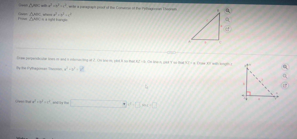 Given △ ABC with a^2+b^2=c^2 , write a paragraph proof of the Converse of the Pythagorean Theorem 
Given △ ABC ,where a^2+b^2=c^2
Prove △ ABC is a right triangle. 
Draw perpendicular lines m and n intersecting at Z. On line m, plot X so that XZ=b On line n, plot Y so that YZ=a. Draw XY with length z
By the Pythagorean Theorem a^2+b^2=z^2
Given that a^2+b^2=c^2 , and by the □ c^2=□ , soc=□