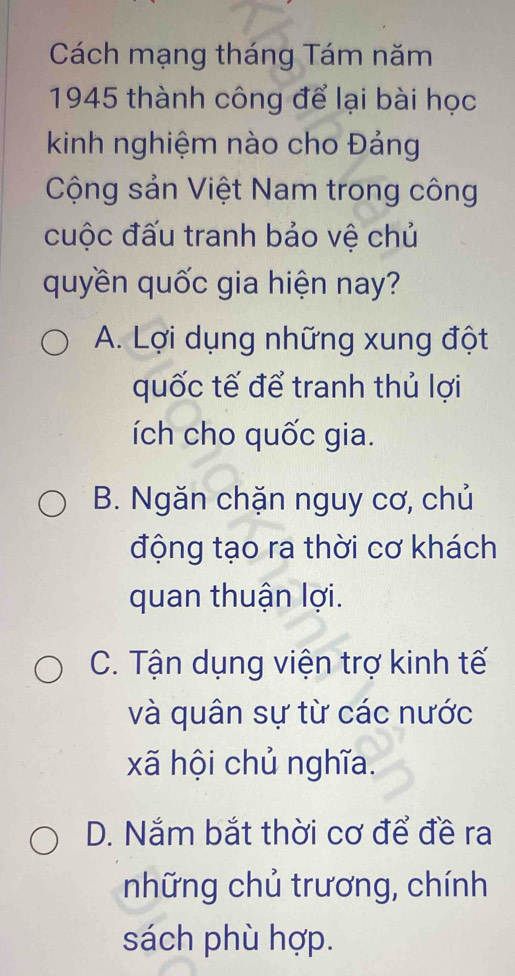 Cách mạng tháng Tám năm
1945 thành công để lại bài học
kinh nghiệm nào cho Đảng
Cộng sản Việt Nam trong công
cuộc đấu tranh bảo vệ chủ
quyền quốc gia hiện nay?
A. Lợi dụng những xung đột
quốc tế để tranh thủ lợi
ích cho quốc gia.
B. Ngăn chặn nguy cơ, chủ
động tạo ra thời cơ khách
quan thuận lợi.
C. Tận dụng viện trợ kinh tế
và quân sự từ các nước
xã hội chủ nghĩa.
D. Nắm bắt thời cơ để đề ra
những chủ trương, chính
sách phù hợp.