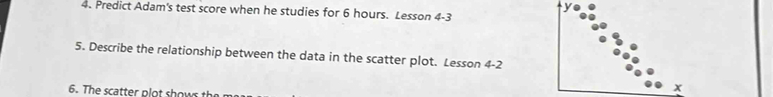 Predict Adam's test score when he studies for 6 hours. Lesson 4-3
5. Describe the relationship between the data in the scatter plot. Lesson 4 -2
6. The scatter plot shows the
x