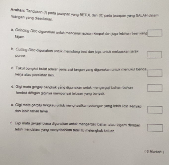 Arahan: Tandakan (/) pada jawapan yang BETUL dan (X) pada jawapan yang SALAH dalam
ruangan yang disediakan.
a. Grinding Disc digunakan untuk mencanai lapisan kimpal dan juga lebihan besi yang □ 
tajam
b. Cutting Disc digunakan untuk memotong besi dan juga untuk meluaskan jarak □ 
punca.
c. Tukul bongkol bulat adalah jenis alat tangan yang digunakan untuk menukul benda □
kerja atau peralatan lain.
d. Gigi mata gergaji cangkuk yang digunakan untuk mengergaji bahan-bahan □
lembut dengan giginya mempunyai telusan yang banyak.
e. Gigi mata gergaji langkau untuk menghasilkan potongan yang lebih licin senyap □
dan lebih tahan lama
f. Gigi mata gergaji biasa digunakan untuk mengergaji bahan atau logam dengan □ 
lebih mendalam yang menyebabkan tatal itu melengkuk keluar.
( 6 Markah )