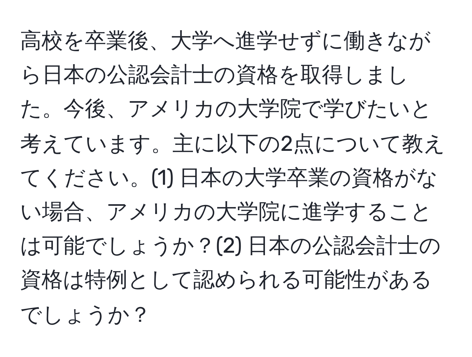 高校を卒業後、大学へ進学せずに働きながら日本の公認会計士の資格を取得しました。今後、アメリカの大学院で学びたいと考えています。主に以下の2点について教えてください。(1) 日本の大学卒業の資格がない場合、アメリカの大学院に進学することは可能でしょうか？(2) 日本の公認会計士の資格は特例として認められる可能性があるでしょうか？