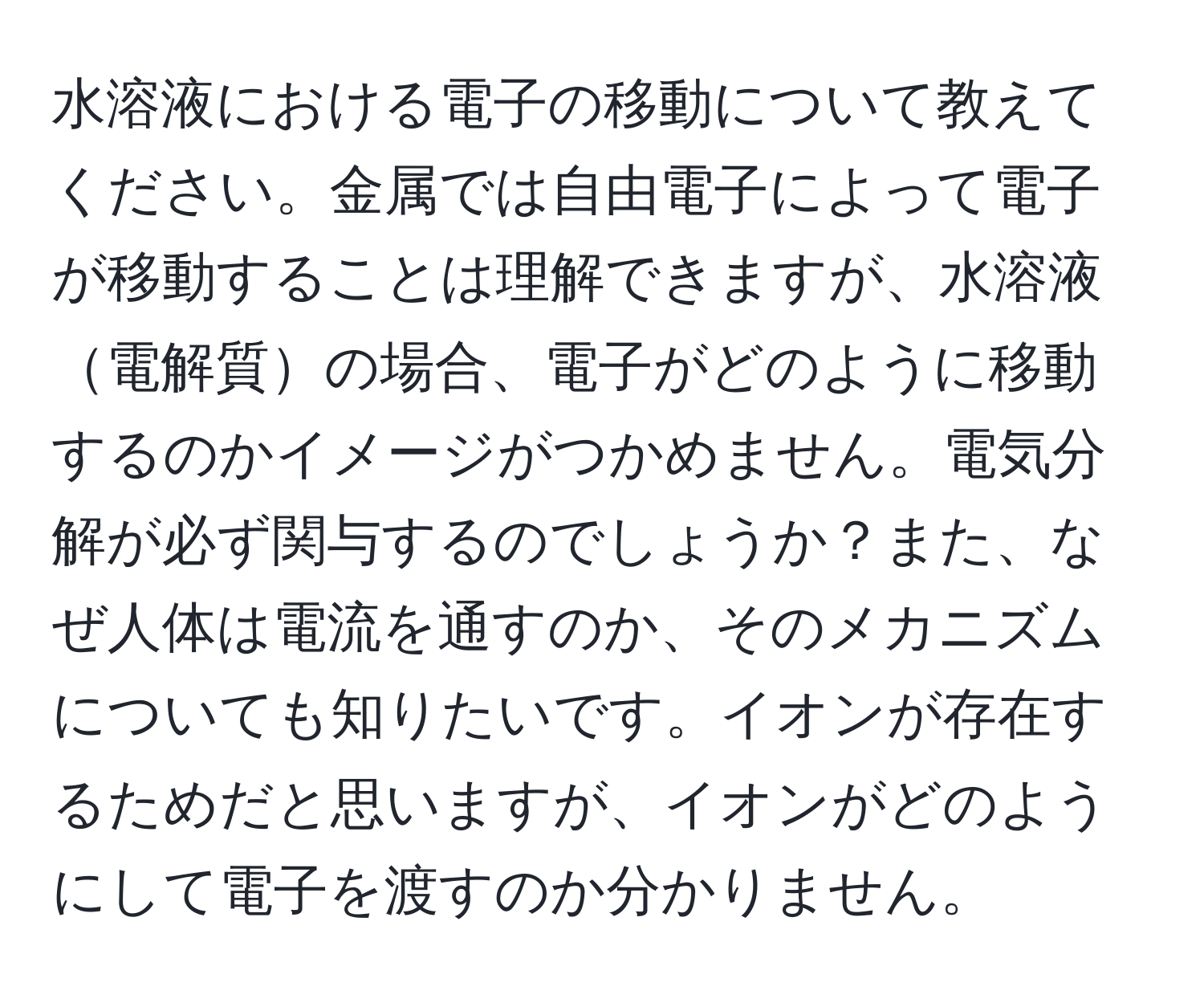 水溶液における電子の移動について教えてください。金属では自由電子によって電子が移動することは理解できますが、水溶液電解質の場合、電子がどのように移動するのかイメージがつかめません。電気分解が必ず関与するのでしょうか？また、なぜ人体は電流を通すのか、そのメカニズムについても知りたいです。イオンが存在するためだと思いますが、イオンがどのようにして電子を渡すのか分かりません。