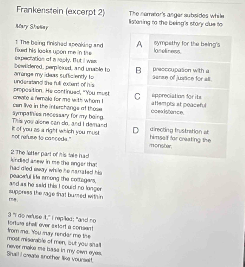 Frankenstein (excerpt 2) The narrator's anger subsides while
listening to the being's story due to
Mary Shelley
1 The being finished speaking and
A sympathy for the being's
fixed his looks upon me in the
loneliness.
expectation of a reply. But I was
bewildered, perplexed, and unable to B preoccupation with a
arrange my ideas sufficiently to sense of justice for all.
understand the full extent of his
proposition. He continued, “You must C appreciation for its
create a female for me with whom I attempts at peaceful
can live in the interchange of those coexistence.
sympathies necessary for my being.
This you alone can do, and I demand D directing frustration at
it of you as a right which you must himself for creating the
not refuse to concede." monster.
2 The latter part of his tale had
kindled anew in me the anger that
had died away while he narrated his
peaceful life among the cottagers,
and as he said this I could no longer
suppress the rage that burned within
me.
3 “I do refuse it,” I replied; “and no
torture shall ever extort a consent
from me. You may render me the
most miserable of men, but you shall
never make me base in my own eyes.
Shall I create another like vourself.
