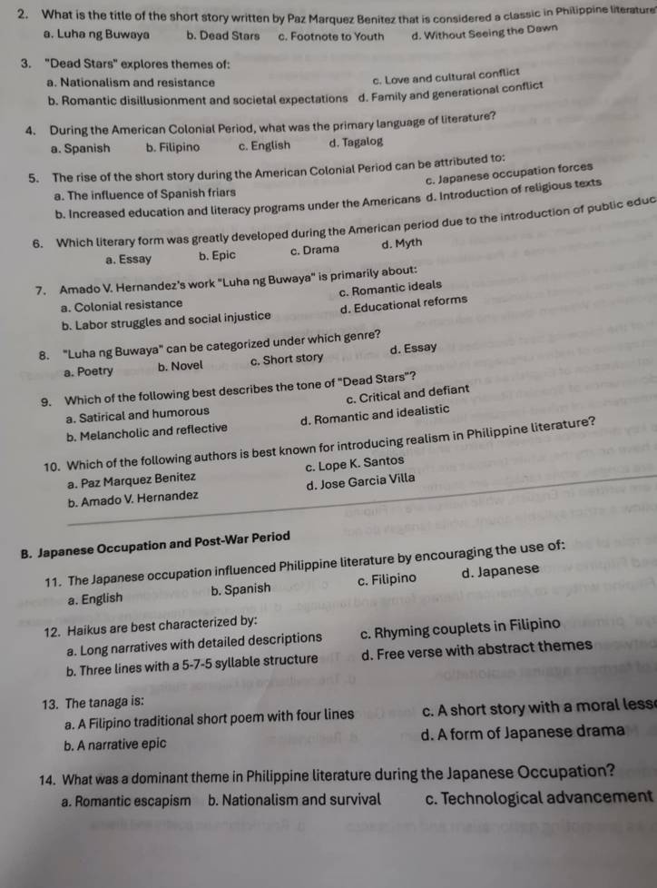 What is the title of the short story written by Paz Marquez Benitez that is considered a classic in Philippine literature
a. Luha ng Buwaya b. Dead Stars c. Footnote to Youth d. Without Seeing the Dawn
3. "Dead Stars" explores themes of:
a. Nationalism and resistance
c. Love and cultural conflict
b. Romantic disillusionment and societal expectations d. Family and generational conflict
4. During the American Colonial Period, what was the primary language of literature?
a. Spanish b. Filipino c. English d. Tagalog
5. The rise of the short story during the American Colonial Period can be attributed to:
c. Japanese occupation forces
a. The influence of Spanish friars
b. Increased education and literacy programs under the Americans d. Introduction of religious texts
6. Which literary form was greatly developed during the American period due to the introduction of public educ
a. Essay b. Epic c. Drama d. Myth
7. Amado V. Hernandez’s work "Luha ng Buwaya" is primarily about:
c. Romantic ideals
a. Colonial resistance
b. Labor struggles and social injustice d. Educational reforms
8. "Luha ng Buwaya" can be categorized under which genre?
a. Poetry b. Novel c. Short story d. Essay
9. Which of the following best describes the tone of "Dead Stars"?
c. Critical and defiant
a. Satirical and humorous
b. Melancholic and reflective d. Romantic and idealistic
10. Which of the following authors is best known for introducing realism in Philippine literature?
a. Paz Marquez Benitez c. Lope K. Santos
b. Amado V. Hernandez d. Jose Garcia Villa
B. Japanese Occupation and Post-War Period
11. The Japanese occupation influenced Philippine literature by encouraging the use of:
a. English b. Spanish c. Filipino d. Japanese
12. Haikus are best characterized by:
a. Long narratives with detailed descriptions c. Rhyming couplets in Filipino
b. Three lines with a 5-7-5 syllable structure d. Free verse with abstract themes
13. The tanaga is:
a. A Filipino traditional short poem with four lines c. A short story with a moral less
b. A narrative epic d. A form of Japanese drama
14. What was a dominant theme in Philippine literature during the Japanese Occupation?
a. Romantic escapism b. Nationalism and survival c. Technological advancement