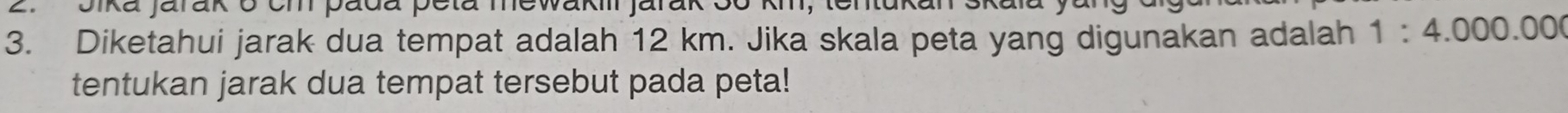 Jika jarak 6 cm pada peta mewakiii jarak 36
3. Diketahui jarak dua tempat adalah 12 km. Jika skala peta yang digunakan adalah 1:4.000.000
tentukan jarak dua tempat tersebut pada peta!