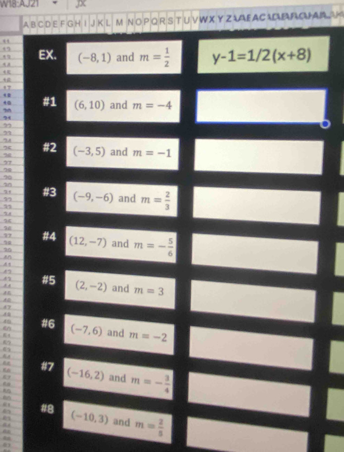 JX 
A B C D E F G H I J K L M N O P Q R S T U V W X Y Z AE A C D PC AA 
EX. (-8,1) and m= 1/2  y-1=1/2(x+8)
4
17
t #1 (6,10) and m=-4
20
21
22
2
” 
7 #2 (-3,5) and m=-1
77
20
an 
74 #3 (-9,-6)
77 and m= 2/3 
'X8
25
96
97 #4 (12,-7) and m=- 5/6 
20
42
AA #5 (2,-2) and m=3
47 
49 #6 (-7,6) and m=-2
4 
う 
A 
#7 (-16,2) and m=- 3/4 
9 
1 #8 (-10,3) and m= 2/5 