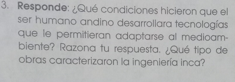 Responde: ¿Qué condiciones hicieron que el 
ser humano andino desarrollara tecnologías 
que le permitieran adaptarse al medioam- 
biente? Razona tu respuesta. ¿Qué tipo de 
obras caracterizaron la ingeniería inca?