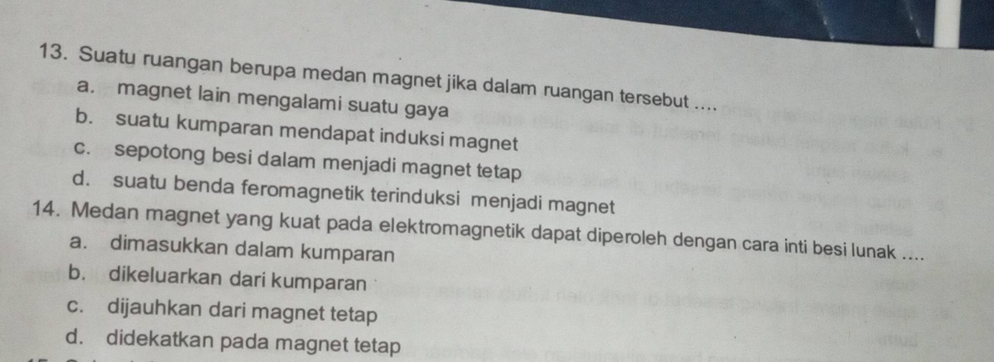 Suatu ruangan berupa medan magnet jika dalam ruangan tersebut ....
a. magnet lain mengalami suatu gaya
b. suatu kumparan mendapat induksi magnet
c. sepotong besi dalam menjadi magnet tetap
d. suatu benda feromagnetik terinduksi menjadi magnet
14. Medan magnet yang kuat pada elektromagnetik dapat diperoleh dengan cara inti besi lunak ....
a. dimasukkan dalam kumparan
b. dikeluarkan dari kumparan
c. dijauhkan dari magnet tetap
d. didekatkan pada magnet tetap