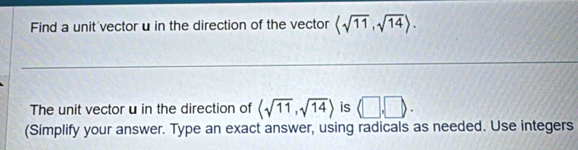 Find a unit vector u in the direction of the vector langle sqrt(11),sqrt(14)rangle. 
The unit vector u in the direction of langle sqrt(11),sqrt(14)rangle is (□ ,□ ). 
(Simplify your answer. Type an exact answer, using radicals as needed. Use integers