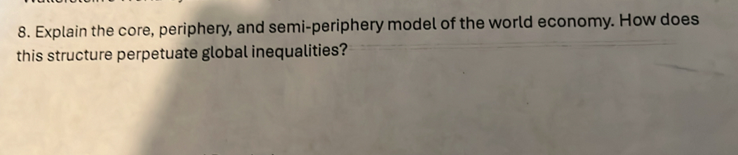 Explain the core, periphery, and semi-periphery model of the world economy. How does 
this structure perpetuate global inequalities?