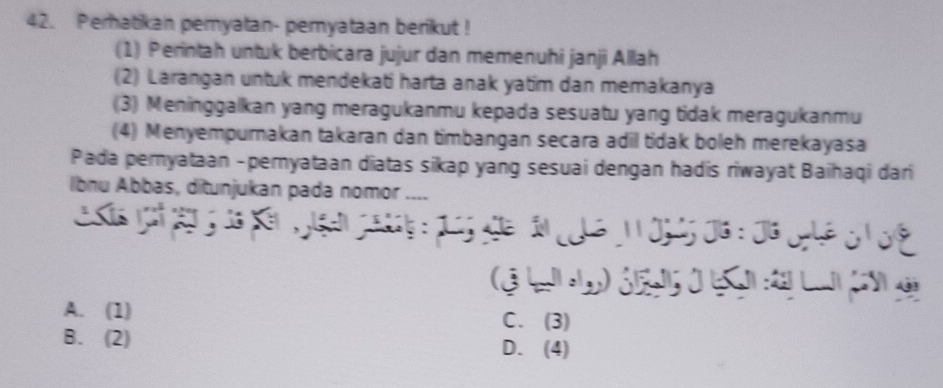 Perhatikan pemyatan- peryataan berikut !
(1) Perintah untuk berbicara jujur dan memenuhi janji Allah
(2) Larangan untuk mendekati harta anak yatim dan memakanya
(3) Meninggalkan yang meragukanmu kepada sesuatu yang tidak meragukanmu
(4) Menyempurnakan takaran dan timbangan secara adil tidak boleh merekayasa
Pada peryataan -pemyataan diatas sikap yang sesuai dengan hadis riwayat Baihaqi dari
Ibnu Abbas, ditunjukan pada nomor ....
3
A. (1) C. (3)
B. (2) D. (4)