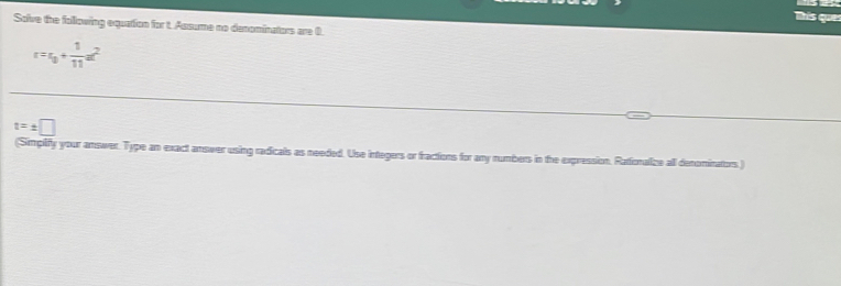 Tís ques 
Solve the following equation for t. Assume no denominators are 0.
r=r_0+ 1/11 a^2
t=± □
(Simplify your answer. Type an exact answer using radicals as needed. Use integers or fractions for any numbers in the expression. Rationalize all denominators)