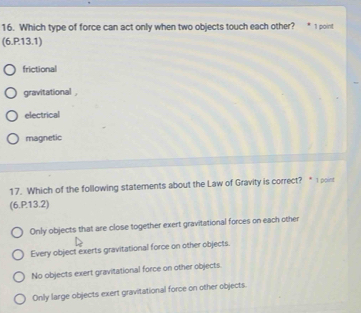 Which type of force can act only when two objects touch each other? 1 point
(6.P13.1)
frictional
gravitational ,
electrical
magnetic
17. Which of the following statements about the Law of Gravity is correct? “ I point
(6.P13.2)
Only objects that are close together exert gravitational forces on each other
Every object exerts gravitational force on other objects.
No objects exert gravitational force on other objects
Only large objects exert gravitational force on other objects.