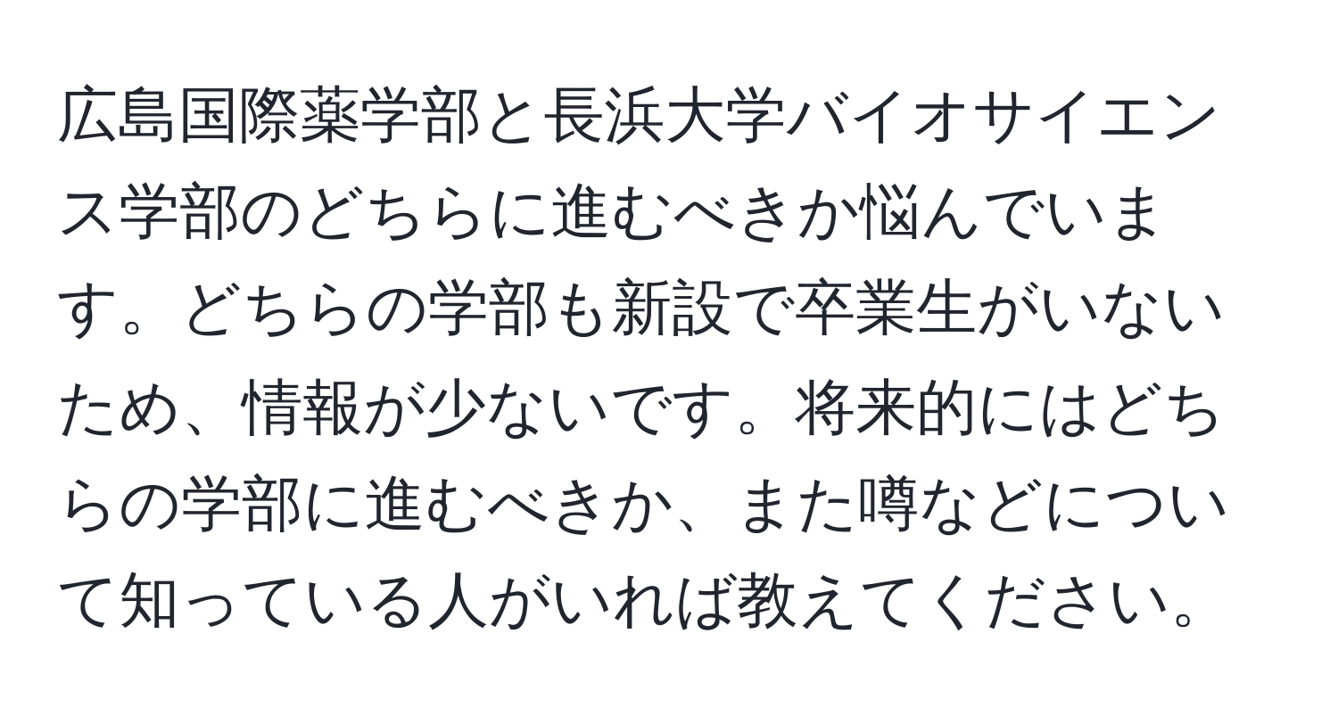 広島国際薬学部と長浜大学バイオサイエンス学部のどちらに進むべきか悩んでいます。どちらの学部も新設で卒業生がいないため、情報が少ないです。将来的にはどちらの学部に進むべきか、また噂などについて知っている人がいれば教えてください。