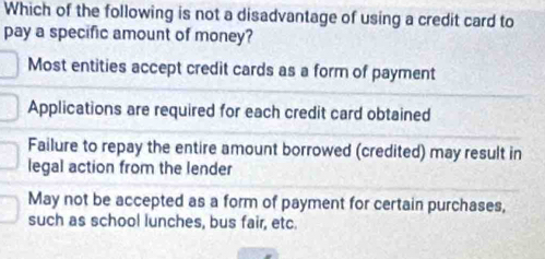 Which of the following is not a disadvantage of using a credit card to
pay a specific amount of money?
Most entities accept credit cards as a form of payment
Applications are required for each credit card obtained
Failure to repay the entire amount borrowed (credited) may result in
legal action from the lender
May not be accepted as a form of payment for certain purchases,
such as school lunches, bus fair, etc.