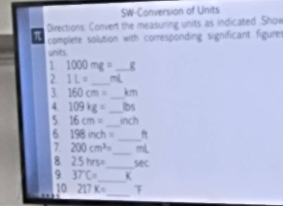 SW-Conversion of Units 
Directions: Convert the measuring units as indicated .Show
π complete solution with corresponding significant figures 
units. 
1. 1000mg=_ g
2. 1L= _ mL
3. 160cm= _ km
4. 109kg= _ lbs
5. 16cm= _ inch
6 198inch= _ ft
7. 200cm^3= _  mL
8. 2.5hrs= _  sec
9 37°C= _  K
10 217K= _ "F