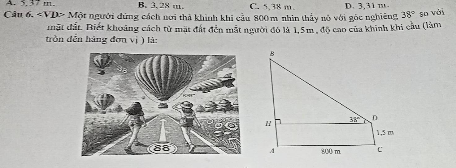 A. 5.37 m. B. 3, 28 m. C. 5,38 m. D. 3,31 m.
Câu 6. Mhat Ot người đứng cách nơi thả khinh khí cầu 800m nhìn thấy nó với góc nghiêng 38° so với
mặt đất. Biết khoảng cách từ mặt đất đến mắt người đó là 1,5m, độ cao của khinh khí cầu (làm
tròn đến hàng đơn vị ) là: