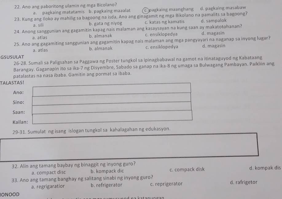 Ano ang paboritong ulamin ng mga Bicolano?
a. pagkaing matatamis b. pagkaing maaalat c. pagkaing maanghang d. pagkaing masabaw
23. Kung ang Iloko ay mahilig sa bagoong na isda, Ano ang ginagamit ng mga Bikolano na pamalits sa bagoong?
a. sili b. gata ng niyog c. katas ng kamatis d. sampalok
24. Anong sanggunian ang gagamitin kapag nais malaman ang kasaysayan na kung saan ay makatotohanan?
a. atlas b. almanak c. ensiklopedya d. magasin
25. Ano ang gagamiting sanggunian ang gagamitin kapag nais malaman ang mga pangyayari na naganap sa inyong lugar?
a. atlas b. almanak c. ensiklopedya d. magasin
GSUSULAT
26-28. Sumali sa Paligsahan sa Paggawa ng Poster tungkol sa ipinagbabawal na gamot na itinataguyod ng Kabataang
Barangay. Gaganapin ito sa ika-7 ng Disyembre, Sabado sa ganap na ika-8 ng umaga sa Bulwagang Pambayan. Paikliin ang
patalastas na nasa ibaba. Gamitin ang pormat sa ibaba.
TALASTAS!
Ano:
Sino:
Saan:
Kailan:
29-31. Sumulat ng isang islogan tungkol sa kahalagahan ng edukasyon.
32. Alin ang tamang baybay ng binaggit ng inyong guro?
a. compact disc b. kompack dic c. compack disk d. kompak dis
33. Ano ang tamang banghay ng salitang sinabi ng inyong guro?
a. regrigaratior b. refrigerator c. reprigerator d. rafrigetor
ONOOD