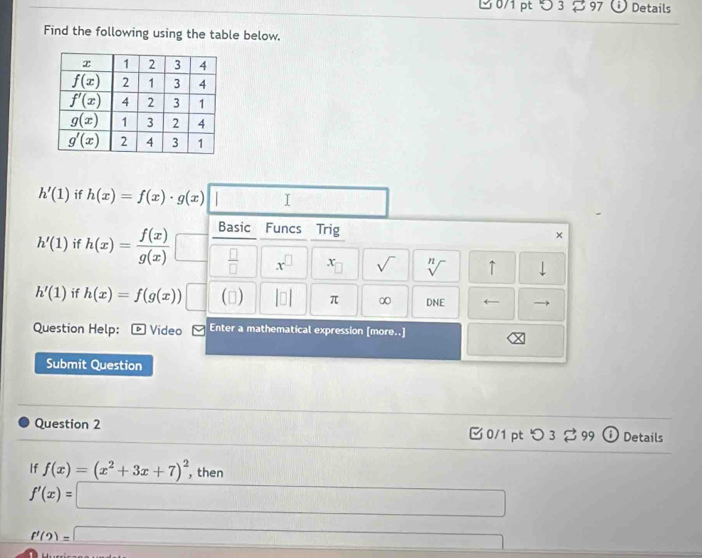 3 %97 Details
Find the following using the table below.
h'(1) if h(x)=f(x)· g(x) □ □
h'(1) if h(x)= f(x)/g(x)  Basic Funcs Trig
×
 □ /□   x^(□) x 1 sqrt() sqrt[n]() ↑ downarrow
h'(1) if h(x)=f(g(x)) □ () |□ | π ∞ DNE (
Question Help: Video Enter a mathematical expression [more..]
Submit Question
Question 2  0/1 pt つ 3  99 ⓘ Details
If f(x)=(x^2+3x+7)^2 , then
f'(x)= □
f'(2)=□ ∴ △ ABC≌ △ ACD