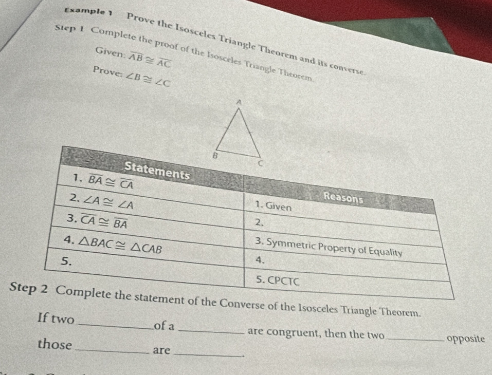 Example 1 Prove the Isosceles Triangle Theorem and its convers 
Given. overline AB≌ overline AC
Step 1 Complete the proof of the Isosceles Triangle Theorem 
Prove: ∠ B≌ ∠ C
Statements 
1. overline BA≌ overline CA
2. ∠ A≌ ∠ A
Reasons 
1. Given 
3. overline CA≌ overline BA
2. 
4. △ BAC≌ △ CAB
3. Symmetric Property of Equality 
5. 
4. 
5. CPCTC 
Step 2 Complete the statement of the Converse of the Isosceles Triangle Theorem. 
If two _ofa 
_are congruent, then the two_ opposite 
those _are _.