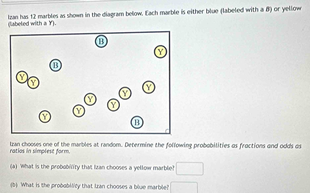 Izan has 12 marbles as shown in the diagram below. Each marble is either blue (labeled with a B) or yellow 
(labeled with a Y). 
Izan chooses one of the marbles at random. Determine the following probabilities as fractions and odds as 
ratios in simplest form. 
(a) What is the probability that Izan chooses a yellow marble? □ 
(b) What is the probability that Izan chooses a blue marble? □