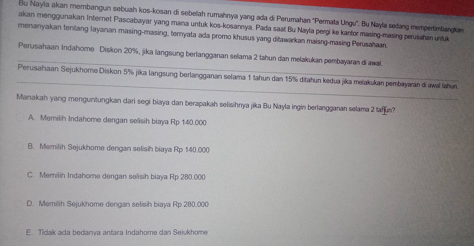 Bu Nayla akan membangun sebuah kos-kosan di sebelah rumahnya yang ada di Perumahan “Permata Ungu”. Bu Nayla sedang mempertimbangkan
akan menggunakan Internet Pascabayar yang mana untuk kos-kosannya. Pada saat Bu Nayla pergi ke kantor masing-masing perusahan untuk
menanyakan tentang layanan masing-masing, ternyata ada promo khusus yang ditawarkan maisng-masing Perusahaan.
_Perusahaan Indahome Diskon 20%, jika langsung berlangganan selama 2 tahun dan melakukan pembayaran di awal.
_
Perusahaan Sejukhome Diskon 5% jika langsung berlangganan selama 1 tahun dan 15% ditahun kedua jika melakukan pembayaran di awal tahun.
Manakah yang menguntungkan dari segi biaya dan berapakah selisihnya jika Bu Nayla ingin berlangganan selama 2 tañun?
A. Memilih Indahome dengan selisih biaya Rp 140.000
B. Memilih Sejukhome dengan selisih biaya Rp 140.000
C. Memilih Indahome dengan selisih biaya Rp 280.000
D. Memilih Sejukhome dengan selisih biaya Rp 280.000
E. Tidak ada bedanya antara Indahome dan Sejukhome