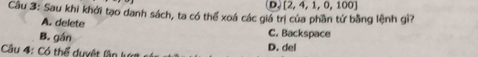 D. [2,4,1,0,100]
Câu 3: Sau khi khởi tạo danh sách, ta có thể xoá các giá trị của phần tử bằng lệnh gì?
A. delete
B. gán
C. Backspace
Câu 4: Có thể duyệt lần lựợ D. del