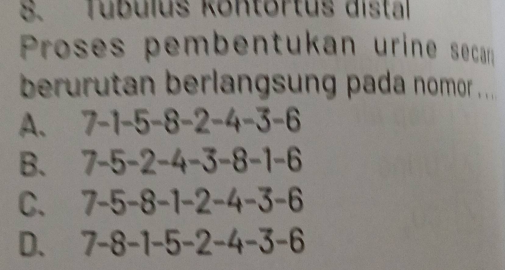 Tubulus kontortus distal
Proses pembentukan urine secan
berurutan berlangsung pada nomor ....
A. 7-1-5-8 3- 2-4-3-6
B. 7-5-2-4-3-8-1-6
C. 7-5-8-1-2-4-3-6
D. 7-8-1-5-2-4-3-6