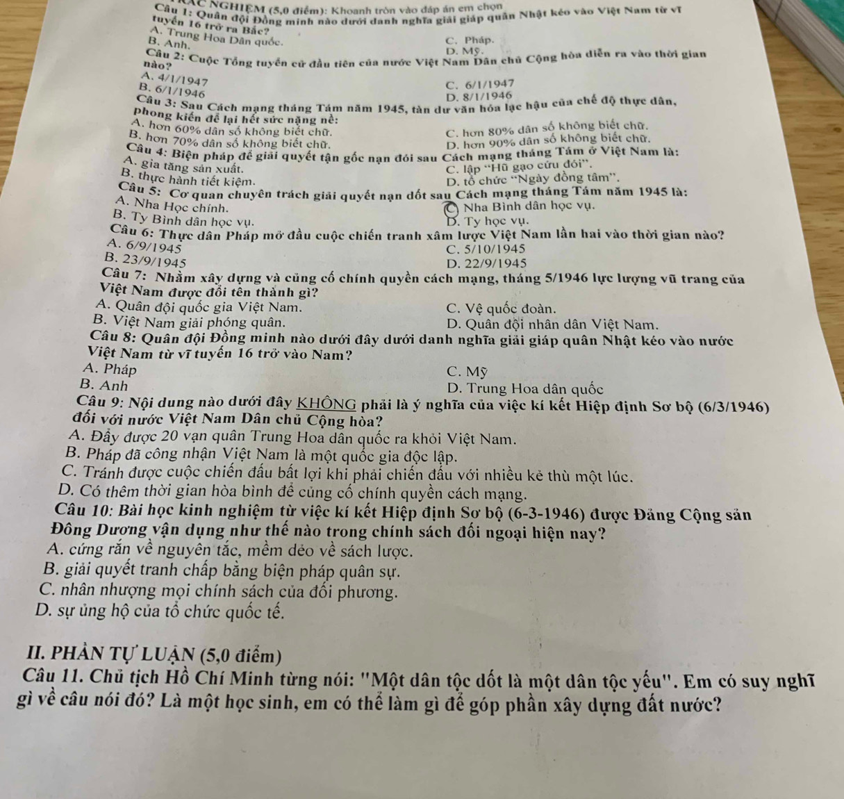 NGHIỆM (5,0 điểm): Khoanh tròn vào đáp án em chọn
Cầu 1: Quân đội Đồng minh nào dưới danh nghĩa giải giáp quân Nhật kéo vào Việt Nam từ vĩ
tuyến 16 trở ra Bắc?
A. Trung Hoa Dân quốc
C. Pháp.
B. Anh.
D. Mỹ.
Câu 2: Cuộc Tổng tuyển cử đầu tiên của nước Việt Nam Dân chủ Cộng hòa diễn ra vào thời gian
nào ?
A. 4/1/1947
C. 6/1/1947
B. 6/1/1946
D. 8/1/1946
Câu 3: Sau Cách mạng tháng Tám năm 1945, tàn dự văn hóa lạc hậu của chế độ thực dân,
phong kiến đề lại hết sức nặng nề:
A. hơn 60% dân số không biết chữ. C. hơn 80% dân số không biết chữ.
B. hơn 70% dân số không biết chữ D. hơn 90% dân số không biết chữ.
Câu 4: Biện pháp đế giải quyết tận gốc nạn đói sau Cách mạng tháng Tám ở Việt Nam là:
A. gia tăng sản xuất. C. lập “Hũ gạo cứu đỏi”.
B. thực hành tiết kiêm. D. tổ chức ''Ngày đồng tâm''.
Câu 5: Cơ quan chuyên trách giải quyết nạn dốt sau Cách mạng tháng Tám năm 1945 là:
A. Nha Học chính.
C  Nha Bình dân học vụ.
B. Ty Bình dân học vụ. D. Ty học vụ.
Câu 6: Thực dân Pháp mở đầu cuộc chiến tranh xâm lược Việt Nam lần hai vào thời gian nào?
A. 6/9/1945
C. 5/10/1945
B. 23/9/1945
D. 22/9/1945
Câu 7: Nhằm xây dựng và củng cố chính quyền cách mạng, tháng 5/1946 lực lượng vũ trang của
Việt Nam được đổi tên thành gì?
A. Quân đội quốc gia Việt Nam. C. Vệ quốc đoàn.
B. Việt Nam giải phóng quân. D. Quân đội nhân dân Việt Nam.
Câu 8: Quân đội Đồng minh nào dưới đây dưới danh nghĩa giải giáp quân Nhật kéo vào nước
Việt Nam từ vĩ tuyến 16 trở vào Nam?
A. Pháp C. Mỹ
B. Anh D. Trung Hoa dân quốc
Câu 9: Nội dung nào dưới đây KHÔNG phải là ý nghĩa của việc kí kết Hiệp định Sơ bộ (6/3/1946)
đối với nước Việt Nam Dân chủ Cộng hòa?
A. Đầy được 20 vạn quân Trung Hoa dân quốc ra khỏi Việt Nam.
B. Pháp đã công nhận Việt Nam là một quốc gia độc lập.
C. Tránh được cuộc chiến đấu bất lợi khỉ phải chiến đấu với nhiều kẻ thù một lúc.
D. Có thêm thời gian hòa bình để củng cổ chính quyền cách mạng.
Câu 10: Bài học kinh nghiệm từ việc kí kết Hiệp định Sơ bộ (6-3-1946) được Đăng Cộng săn
Đông Dượng vận dụng như thế nào trong chính sách đối ngoại hiện nay?
A. cứng rắn về nguyên tắc, mềm déo về sách lược.
B. giải quyết tranh chấp bằng biện pháp quân sự.
C. nhân nhượng mọi chính sách của đổi phương.
D. sự ủng hộ của tổ chức quốc tế.
II. PHẢN Tự LUẠN (5,0 điểm)
Câu 11. Chủ tịch Hồ Chí Minh từng nói: "Một dân tộc dốt là một dân tộc yếu". Em có suy nghĩ
gì về câu nói đó? Là một học sinh, em có thể làm gì để góp phần xây dựng đất nước?