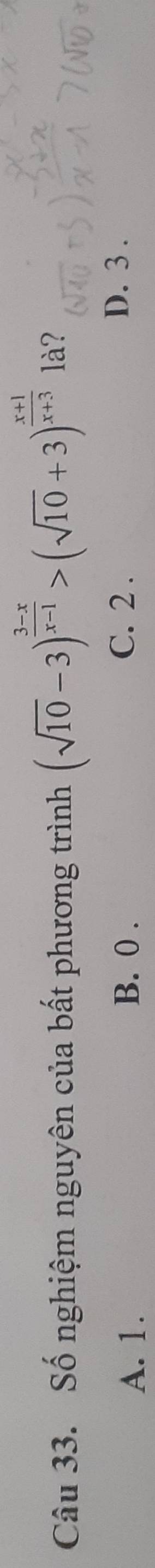 Số nghiệm nguyên của bất phương trình (sqrt(10)-3)^ (3-x)/x-1 >(sqrt(10)+3)^ (x+1)/x+3  là?
A. 1. B. 0. C. 2.
D. 3.