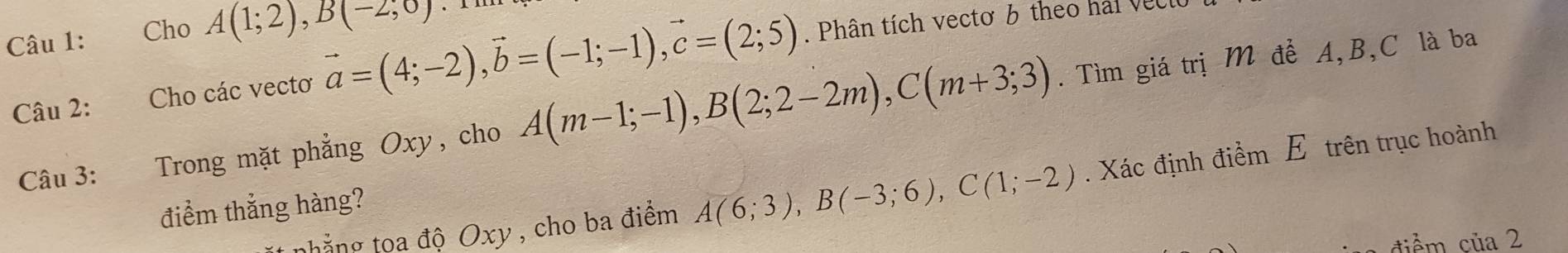 Cho A(1;2), B(-2;0). 
Câu 2: Cho các vectơ vector a=(4;-2), vector b=(-1;-1), vector c=(2;5). Phân tích vectơ 6 theo hai vecio 
Câu 3: Trong mặt phẳng Oxy, cho A(m-1;-1), B(2;2-2m), C(m+3;3). Tìm giá trị M để A, B, C là ba 
t nhẳng toa độ Oxy , cho ba điểm A(6;3), B(-3;6), C(1;-2). Xác định điểm E trên trục hoành 
điểm thắng hàng? 
điểm của 2