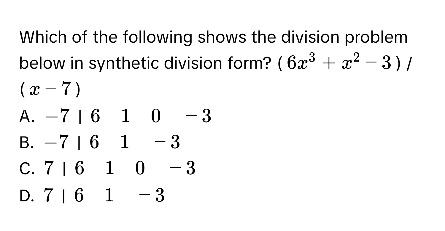 Which of the following shows the division problem below in synthetic division form?  ($6x^3 + x^2 - 3$) / ($x - 7$)

A.  $-7$ | $6 quad 1 quad 0 quad -3$
B.  $-7$ | $6 quad 1 quad -3$
C.  $7$ | $6 quad 1 quad 0 quad -3$
D.  $7$ | $6 quad 1 quad -3$