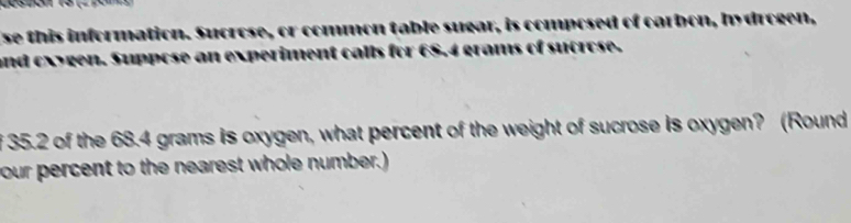 se this information. Sucro able sugar, is composed of carbon, hydrogen, 
nd c gen. Supn 
f 35.2 of the 68.4 grams is oxygen, what percent of the weight of sucrose is oxygen? (Round 
your percent to the nearest whole number.)