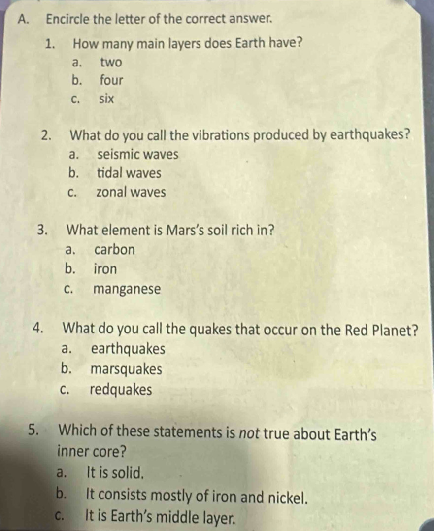 Encircle the letter of the correct answer.
1. How many main layers does Earth have?
a. two
b. four
c. six
2. What do you call the vibrations produced by earthquakes?
a. seismic waves
b. tidal waves
c. zonal waves
3. What element is Mars’s soil rich in?
a. carbon
b. iron
c. manganese
4. What do you call the quakes that occur on the Red Planet?
a. earthquakes
b. marsquakes
c. redquakes
5. Which of these statements is not true about Earth’s
inner core?
a. It is solid.
b. It consists mostly of iron and nickel.
c. It is Earth’s middle layer.