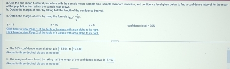 Lue the one-mean t interval precedure with the sample mean, sample size, sample standard dexiation, and confidence level gives below to find a cosfidence intorval for the mear 
of the populnion trom which the sample was drawm 
s. Obtain the rearsin of errer by taking hall the length of the caslideace interval 
c. Obtain the masgin of emor by uning the formulla t_m/2- 1/sqrt(n) 
overline x=1? x=16 x+5
Click here to view Page 1 of the table of t-valuss with area elpha to its right. 
Click here to siew Page 2 of the table of M-values with area alpha to its right 
a. The 95% confidence interral abeal p is 13.314 [734]
(Round to three decimal places as needed. 
b. The meargin of errer foued by taking half the longth of the caslidence inferval is 3197
(Round to three decimal places as needed.)