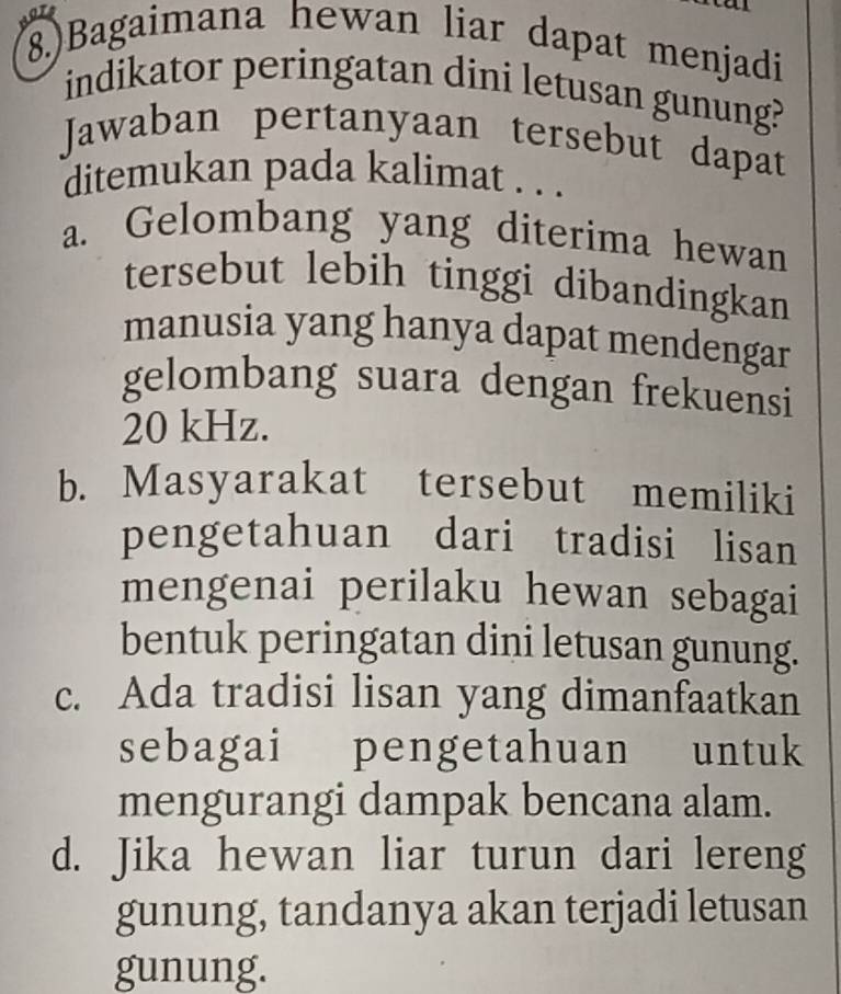 8.)Bagaimana hewan liar dapat menjadi
indikator peringatan dini letusan gunung?
Jawaban pertanyaan tersebut dapat
ditemukan pada kalimat . . .
a. Gelombang yang diterima hewan
tersebut lebih tinggi dibandingkan
manusia yang hanya dapat mendengar
gelombang suara dengan frekuensi
20 kHz.
b. Masyarakat tersebut memiliki
pengetahuan dari tradisi lisan
mengenai perilaku hewan sebagai
bentuk peringatan dini letusan gunung.
c. Ada tradisi lisan yang dimanfaatkan
sebagai pengetahuan untuk
mengurangi dampak bencana alam.
d. Jika hewan liar turun dari lereng
gunung, tandanya akan terjadi letusan
gunung.