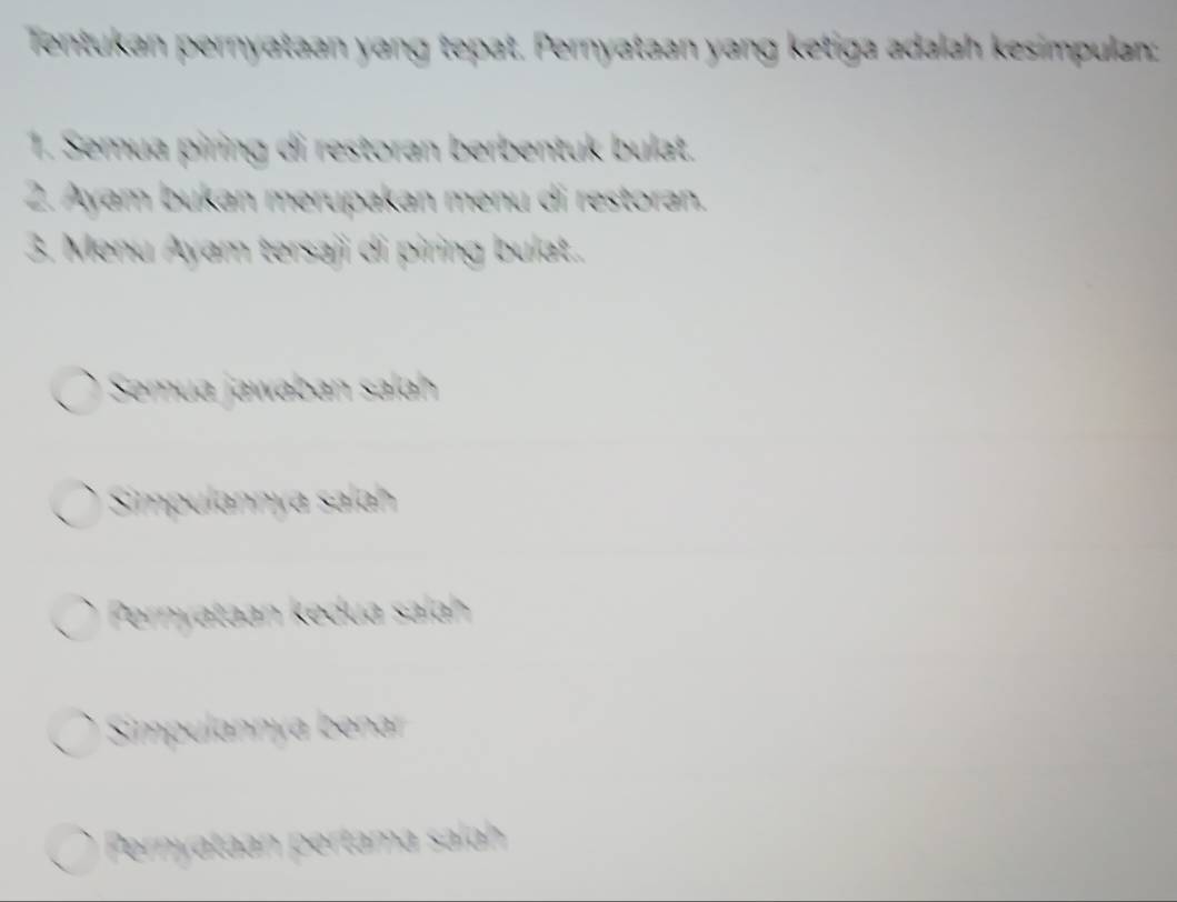 Tentukan pernyataan yang tepat. Pernyataan yang ketiga adalah kesimpulan:
1. Semua piring di restoran berbentuk bulat.
2. Ayam bukan merupakan menu di restoran.
3. Menu Ayam tersaji di piring bulat..
Semua jawaban salah
Simpulannya salah
Pernyataan kedua salah
Simpulannya bena
Pernyataan pertama salh