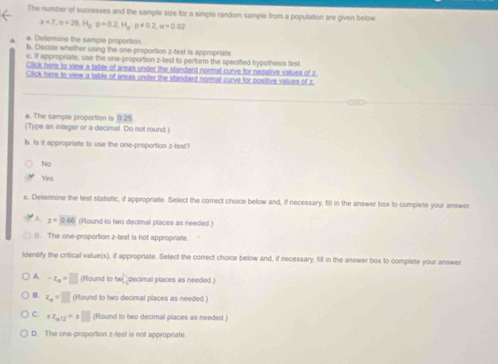 The number of successes and the sample size for a simple random sample from a population are given below
x=7, n=28, H_0· p=0.2, H_a:p!= 0.2, a=0.02
a. Determine the sample proportion.
b. Decide whether using the one-proportion z -test is appropriate
c. If appropriate, use the one-proportion z -test to perform the specified hypothesis test.
Click here to view a table of areas under the standard normal curve for negative values of z
Click here to view a table of areas under the standard normal curve for positive values of z.
a. The sample proportion is 0.25
(Type an integer or a decimal. Do not round.)
b. Is it appropriate to use the one-proportion z -test?
No
Yes
c. Determine the test statistic, if appropriate. Select the correct choice below and, if necessary, fill in the answer box to complete your answer
A z=0.66 (Round to two decimal places as needed.)
8. The one-proportion z -test is not appropriate.
ldentify the critical value(s), if appropriate. Select the correct choice below and, if necessary, fill in the answer box to complete your answer
A. -z_a=□ (Round to tw decimal places as needed.)
B. z_a=□ (Round to two decimal places as needed.)
C. ± z_a/2=± □ (Round to two decimal places as needed.)
D. The one-proportion z -test is not appropriate.