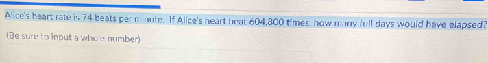 Alice's heart rate is 74 beats per minute. If Alice's heart beat 604,800 times, how many full days would have elapsed? 
(Be sure to input a whole number)