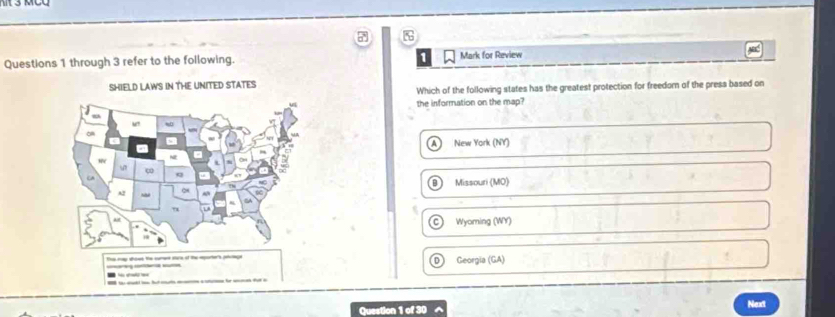 through 3 refer to the following. 1 Mark for Review
SHIELD LAWS IN THE UNITED STATES
Which of the following states has the greatest protection for freedom of the press based on
the information on the map?
New York (NY)
Missouri (MO)
Wyoming (WY)
Ts mp shows the cumee sars of the eparter's ptuege Georgia (GA)
Question 1 of 30 Next