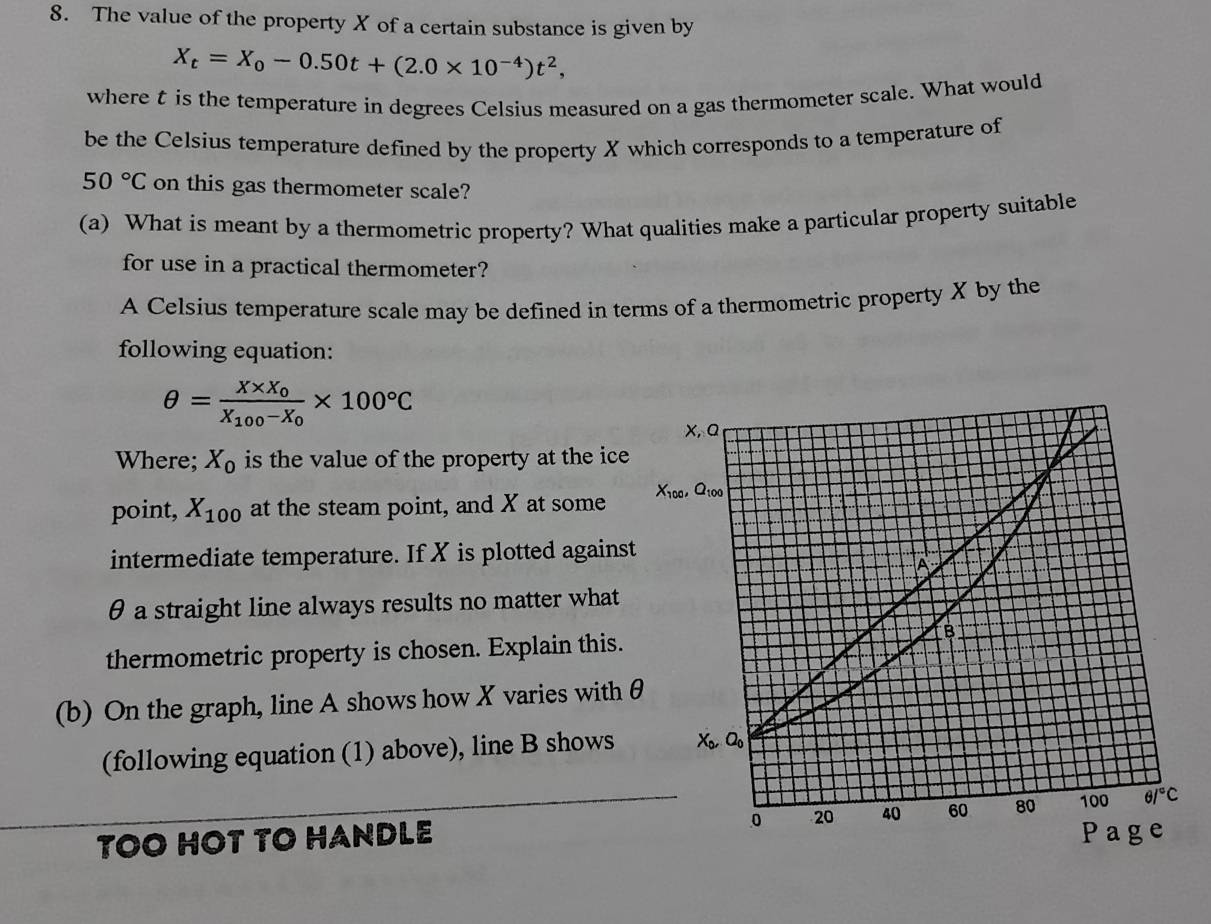 The value of the property X of a certain substance is given by
X_t=X_0-0.50t+(2.0* 10^(-4))t^2,
where t is the temperature in degrees Celsius measured on a gas thermometer scale. What would
be the Celsius temperature defined by the property X which corresponds to a temperature of
50°C on this gas thermometer scale?
(a) What is meant by a thermometric property? What qualities make a particular property suitable
for use in a practical thermometer?
A Celsius temperature scale may be defined in terms of a thermometric property X by the
following equation:
θ =frac X* X_0X_100-X_0* 100°C
Where; X_0 is the value of the property at the ice
point, X_100 at the steam point, and X at some 
intermediate temperature. If X is plotted against
θ a straight line always results no matter what
thermometric property is chosen. Explain this.
(b) On the graph, line A shows how X varies with 
(following equation (1) above), line B shows
TOO HOT TO HANDLE