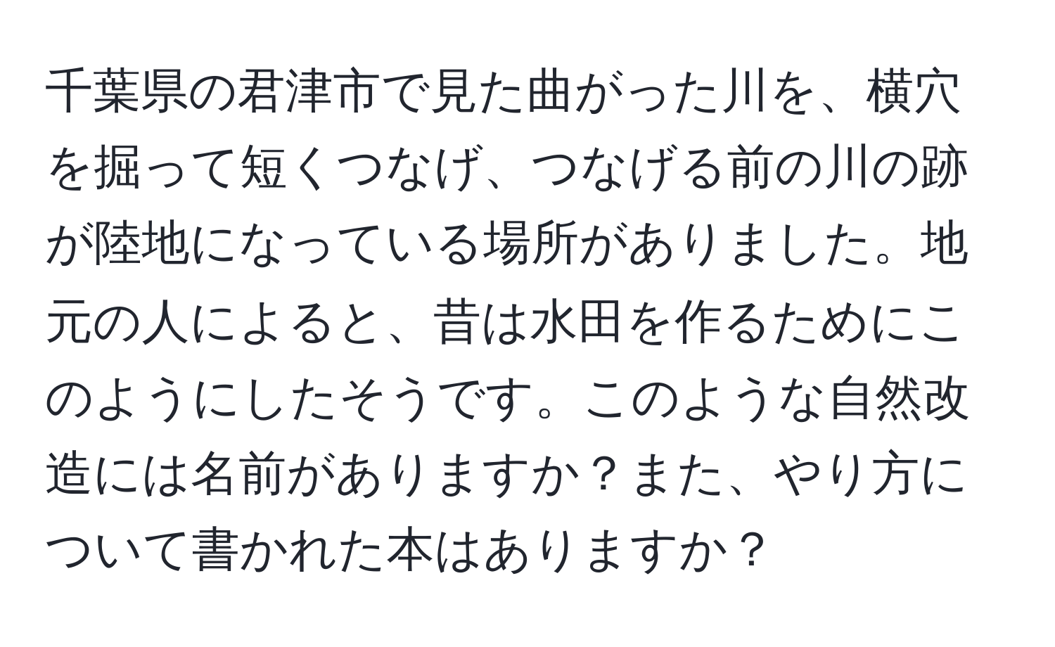 千葉県の君津市で見た曲がった川を、横穴を掘って短くつなげ、つなげる前の川の跡が陸地になっている場所がありました。地元の人によると、昔は水田を作るためにこのようにしたそうです。このような自然改造には名前がありますか？また、やり方について書かれた本はありますか？