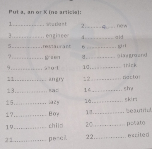 Put a, an or X (no article): 
1_ student 2_ 
new 
3_ engineer 4_ old 
5_ restaurant 6 _girl 
7_ green 8 _playground 
9_ short 10._ 
. thick 
11_ angry 12_ doctor 
13_ sad 14 _ shy 
15_ lazy 16_ skirt 
17_ . Boy 18 _beautiful 
19_ child 20 _ potato 
21_ 
pencil 22 _excited