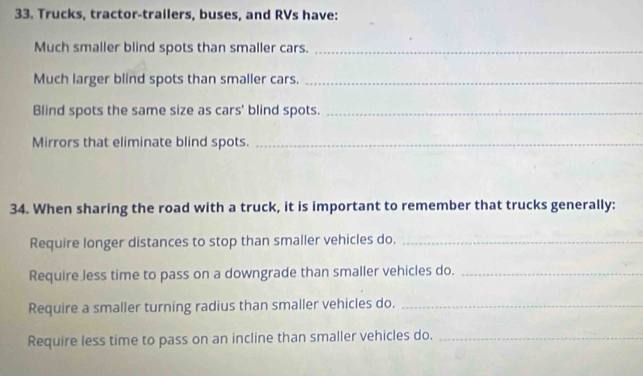 Trucks, tractor-trailers, buses, and RVs have: 
Much smaller blind spots than smaller cars._ 
Much larger blind spots than smaller cars._ 
Blind spots the same size as cars' blind spots._ 
Mirrors that eliminate blind spots._ 
34. When sharing the road with a truck, it is important to remember that trucks generally: 
Require longer distances to stop than smaller vehicles do._ 
Require less time to pass on a downgrade than smaller vehicles do._ 
Require a smaller turning radius than smaller vehicles do._ 
Require less time to pass on an incline than smaller vehicles do._