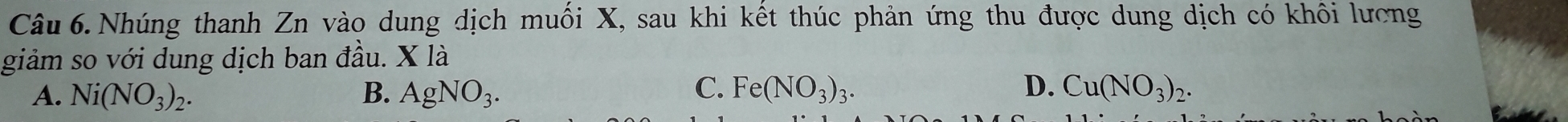 Câu 6.Nhúng thanh Zn vào dung dịch muối X, sau khi kết thúc phản ứng thu được dung dịch có khôi lương
giảm so với dung dịch ban đầu. X là
C.
D.
A. Ni(NO_3)_2. B. AgNO_3. Fe(NO_3)_3. Cu(NO_3)_2.