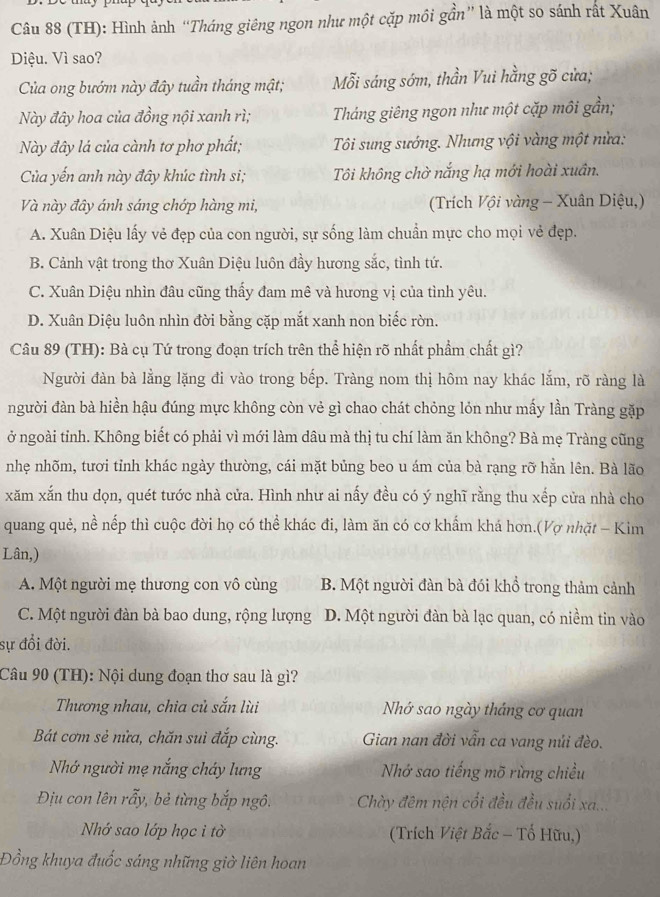 (TH): Hình ảnh “Tháng giêng ngon như một cặp môi gần” là một so sánh rất Xuân
Diệu. Vì sao?
Của ong bướm này đây tuần tháng mật; Mỗi sáng sớm, thần Vui hằng gõ cửa;
Này đây hoa của đồng nội xanh rì; Tháng giêng ngon như một cặp môi gần;
Này đây lá của cành tơ phơ phất;  Tôi sung sướng. Nhưng vội vàng một nửa:
Của yến anh này đây khúc tình si; Tôi không chờ nắng hạ mới hoài xuân.
Và này đây ánh sáng chớp hàng mi, (Trích Vội vàng - Xuân Diệu,)
A. Xuân Diệu lấy vẻ đẹp của con người, sự sống làm chuẩn mực cho mọi vẻ đẹp.
B. Cảnh vật trong thơ Xuân Diệu luôn đầy hương sắc, tình tứ.
C. Xuân Diệu nhìn đâu cũng thấy đam mê và hương vị của tình yêu.
D. Xuân Diệu luôn nhìn đời bằng cặp mắt xanh non biếc rờn.
Câu 89 (TH): Bà cụ Tứ trong đoạn trích trên thể hiện rõ nhất phẩm chất gì?
Người đàn bà lằng lặng đi vào trong bếp. Tràng nom thị hôm nay khác lắm, rõ ràng là
người đàn bà hiển hậu đúng mực không còn vẻ gì chao chát chỏng lỏn như mấy lần Tràng gặp
ở ngoài tỉnh. Không biết có phải vì mới làm dâu mà thị tu chí làm ăn không? Bà mẹ Tràng cũng
nhẹ nhõm, tươi tỉnh khác ngày thường, cái mặt bủng beo u ám của bà rạng rỡ hằn lên. Bà lão
xăm xắn thu dọn, quét tước nhà cửa. Hình như ai nấy đều có ý nghĩ rằng thu xếp cửa nhà cho
quang quẻ, nề nếp thì cuộc đời họ có thể khác đi, làm ăn có cơ khẩm khá hơn.(Vợ nhặt - Kim
Lân,)
A. Một người mẹ thương con vô cùng B. Một người đàn bà đói khổ trong thảm cảnh
C. Một người đàn bà bao dung, rộng lượng D. Một người đàn bà lạc quan, có niềm tin vào
sự đổi đời.
Câu 90 (TH): Nội dung đoạn thơ sau là gì?
Thương nhau, chia củ sắn lùi Nhớ sao ngày tháng cơ quan
Bát cơm sẻ nửa, chăn sui đắp cùng. Gian nan đời vẫn ca vang nủi đèo.
Nhớ người mẹ nắng cháy lưng Nhớ sao tiếng mõ rừng chiều
Địu con lên rẫy, bẻ từng bắp ngô.  Chày đêm nện cối đều đều suổi xa...
Nhớ sao lớp học i tờ (Trích Việt Bắc - Tố Hữu,)
Đồng khuya đuốc sáng những giờ liên hoan